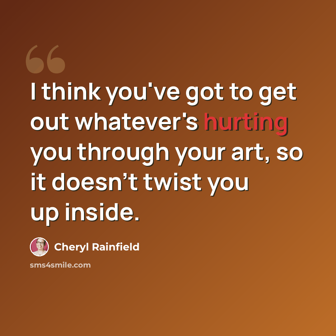 “I think you've got to get out whatever's hurting you through your art, so it doesn't twist you up inside.” quote by Cheryl Rainfield