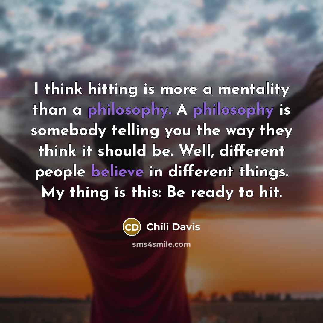 “I think hitting is more a mentality than a philosophy. A philosophy is somebody telling you the way they think it should be. Well, different people believe in different things. My thing is this: Be ready to hit.” quote by Chili Davis