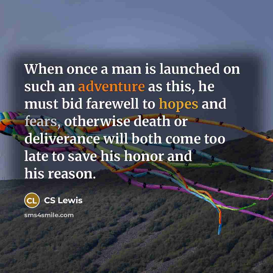 “When once a man is launched on such an adventure as this, he must bid farewell to hopes and fears, otherwise death or deliverance will both come too late to save his honor and his reason.” quote by CS Lewis
