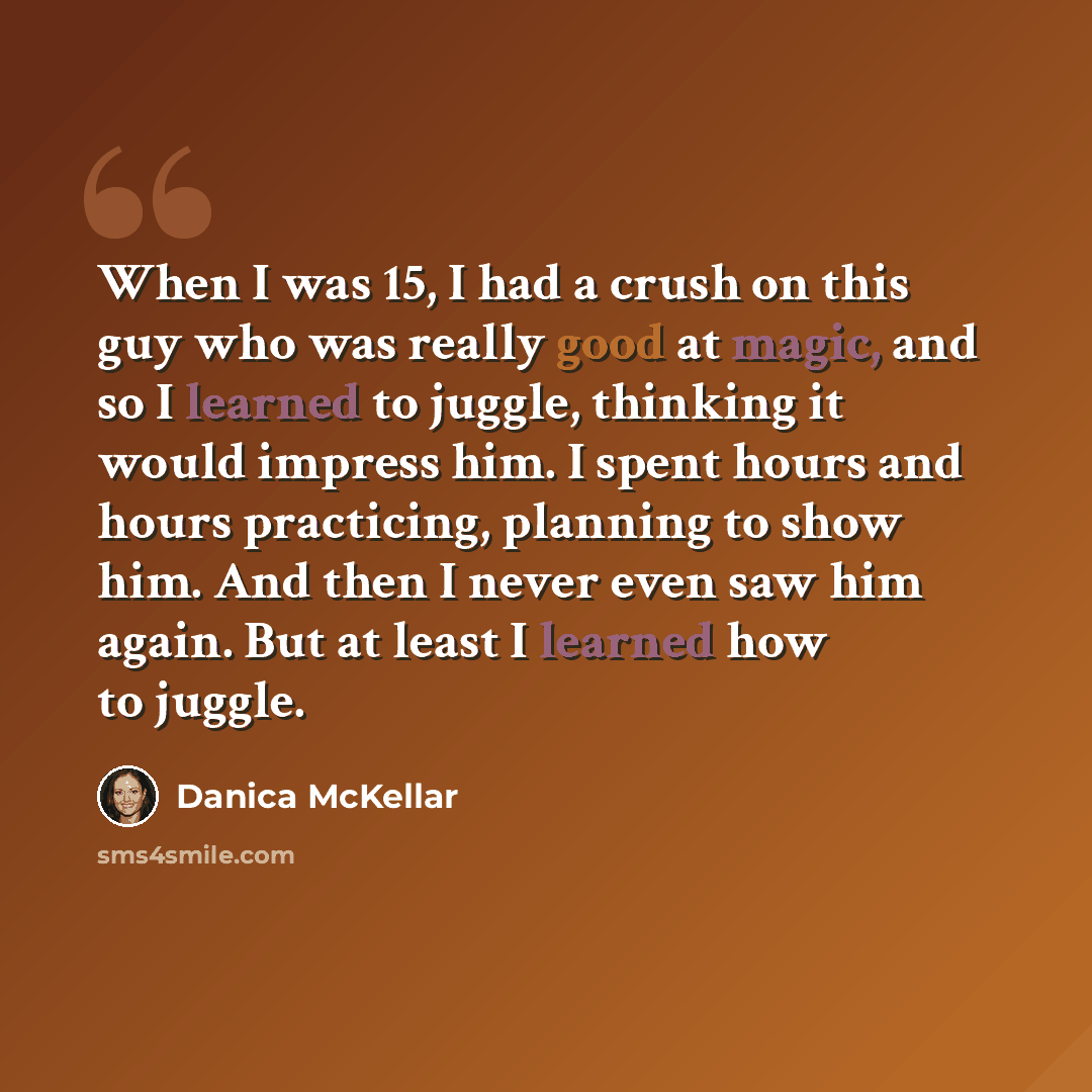 “When I was 15, I had a crush on this guy who was really good at magic, and so I learned to juggle, thinking it would impress him. I spent hours and hours practicing, planning to show him. And then I never even saw him again. But at least I learned how to juggle.” quote by Danica McKellar