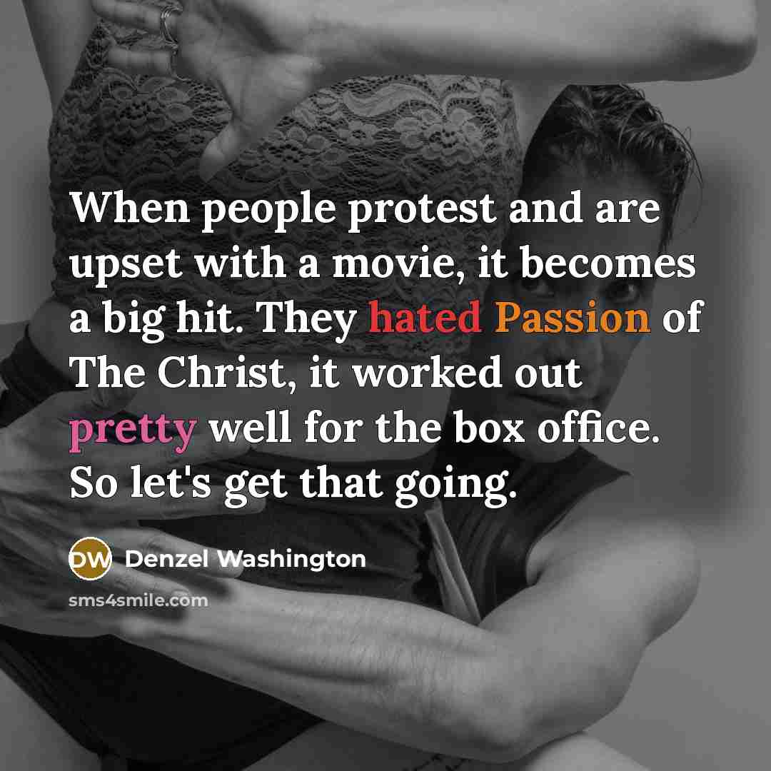 “When people protest and are upset with a movie, it becomes a big hit. They hated Passion of The Christ, it worked out pretty well for the box office. So let's get that going.” quote by Denzel Washington