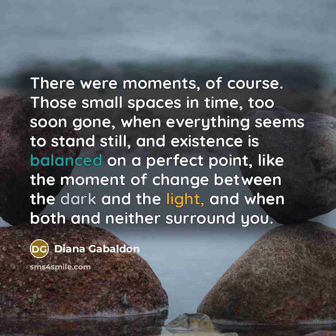 “There were moments, of course. Those small spaces in time, too soon gone, when everything seems to stand still, and existence is balanced on a perfect point, like the moment of change between the dark and the light, and when both and neither surround you.” quote by Diana Gabaldon