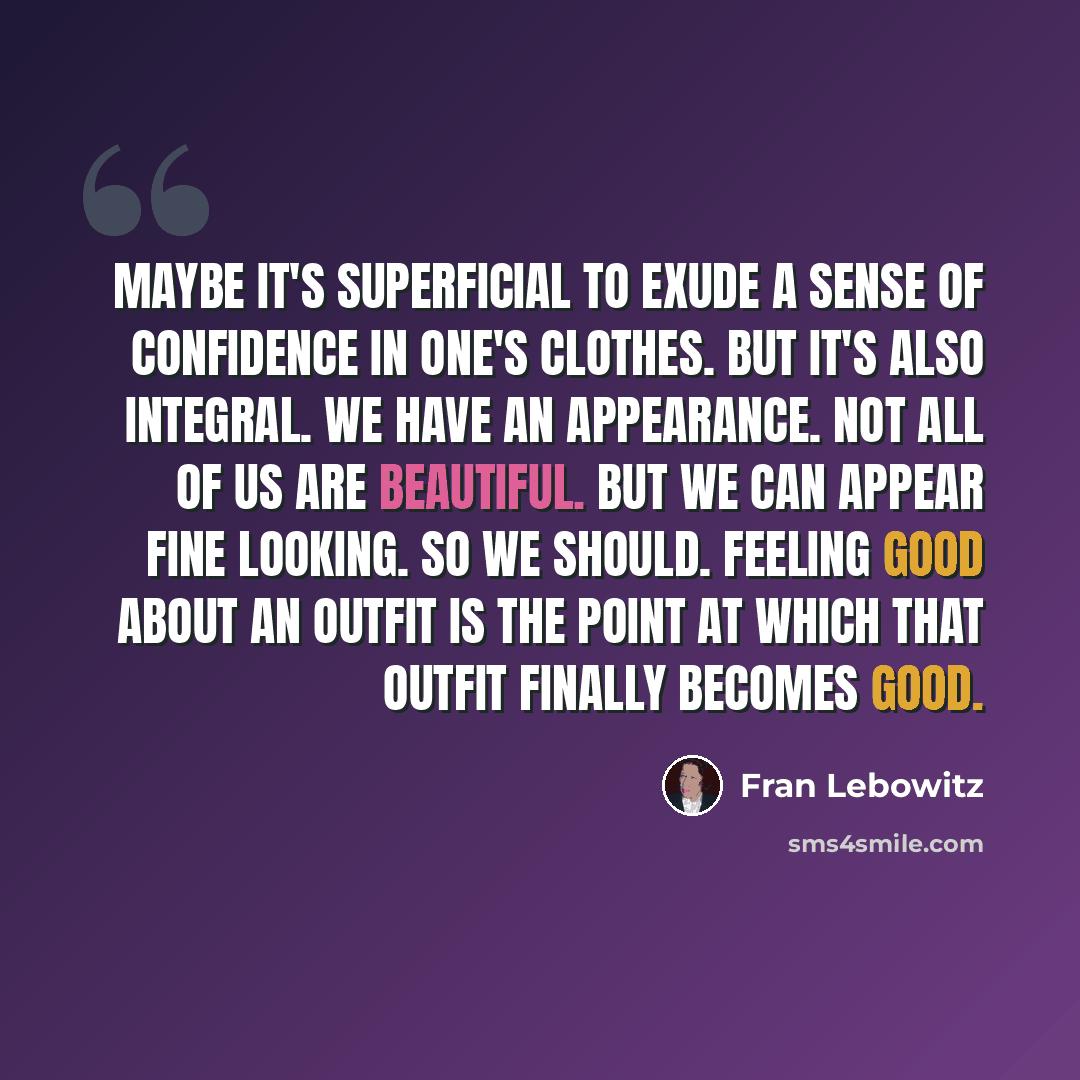 “Maybe it's superficial to exude a sense of confidence in one's clothes. But it's also integral. We have an appearance. Not all of us are beautiful. But we can appear fine looking. So we should. Feeling good about an outfit is the point at which that outfit finally becomes good.” quote by Fran Lebowitz