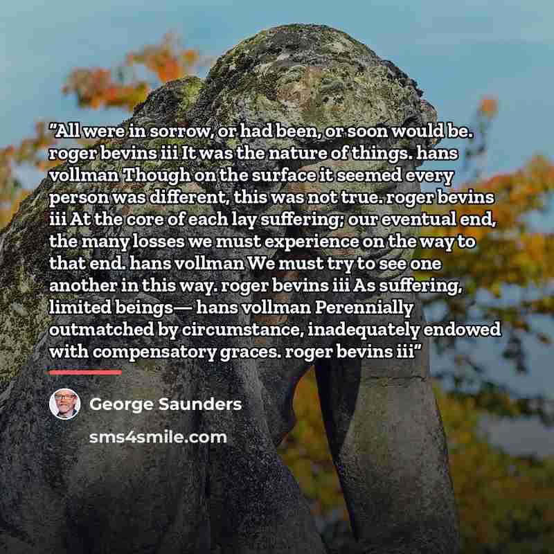“All were in sorrow, or had been, or soon would be. roger bevins iii It was the nature of things. hans vollman Though on the surface it seemed every person was different, this was not true. roger bevins iii At the core of each lay suffering; our eventual end, the many losses we must experience on…” quote by George Saunders