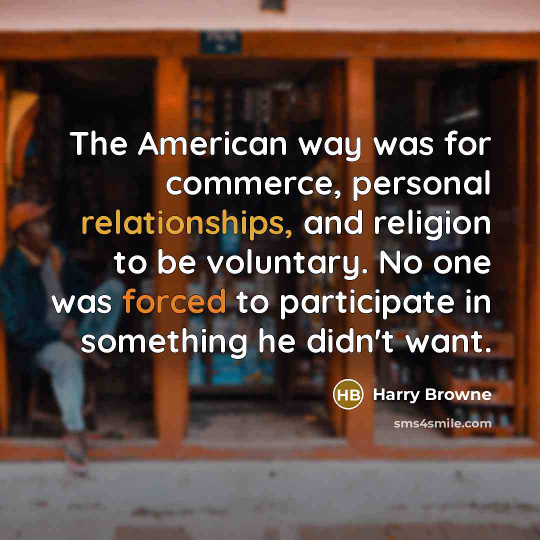 “The American way was for commerce, personal relationships, and religion to be voluntary. No one was forced to participate in something he didn't want.” quote by Harry Browne