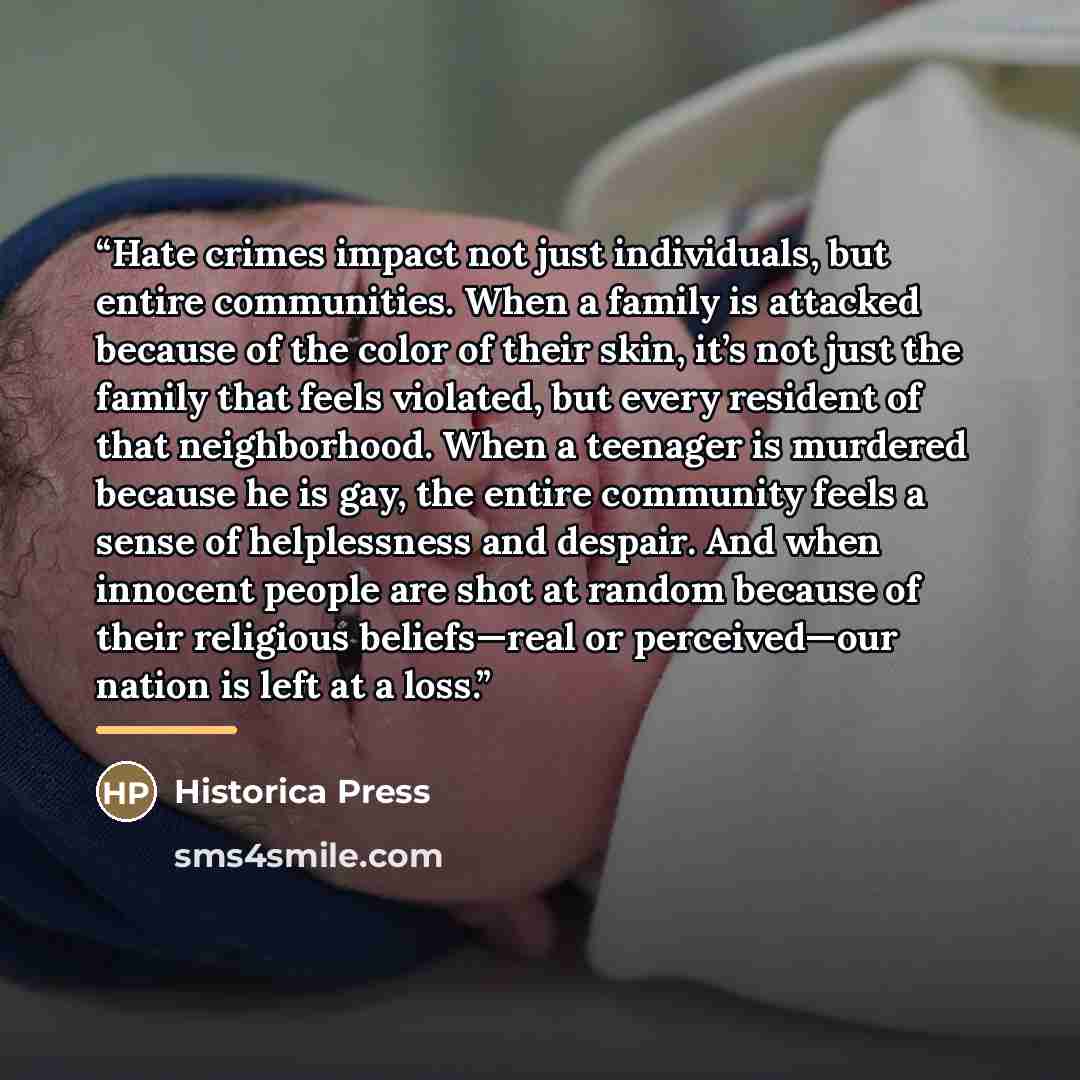 “Hate crimes impact not just individuals, but entire communities. When a family is attacked because of the color of their skin, it’s not just the family that feels violated, but every resident of that neighborhood. When a teenager is murdered because he is gay, the entire community feels a sense of…” quote by Historica Press