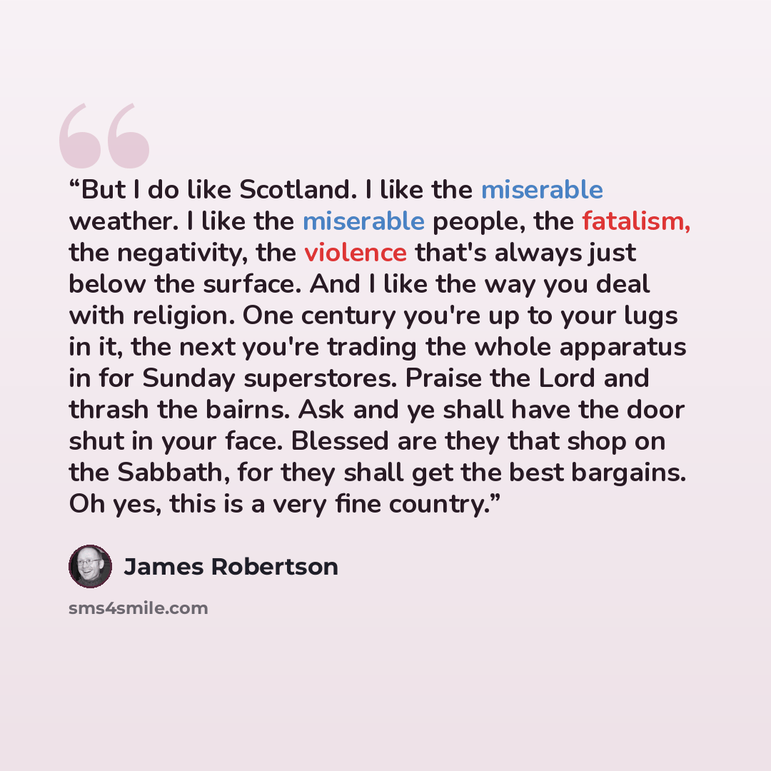 “But I do like Scotland. I like the miserable weather. I like the miserable people, the fatalism, the negativity, the violence that's always just below the surface. And I like the way you deal with religion. One century you're up to your lugs in it, the next you're trading the whole apparatus in…” quote by James Robertson