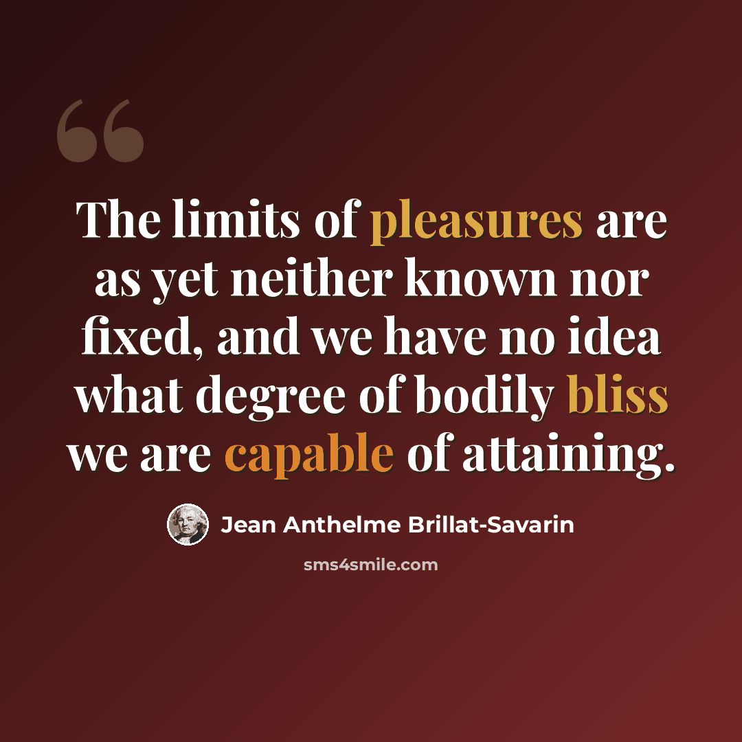 “The limits of pleasures are as yet neither known nor fixed, and we have no idea what degree of bodily bliss we are capable of attaining.” quote by Jean Anthelme Brillat-Savarin