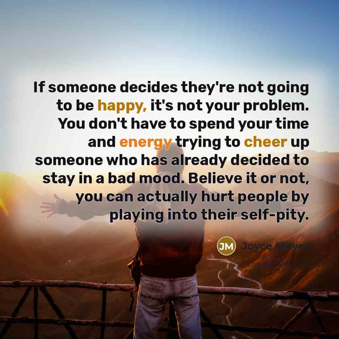 “If someone decides they're not going to be happy, it's not your problem. You don't have to spend your time and energy trying to cheer up someone who has already decided to stay in a bad mood. Believe it or not, you can actually hurt people by playing into their self-pity.” quote by Joyce Meyer