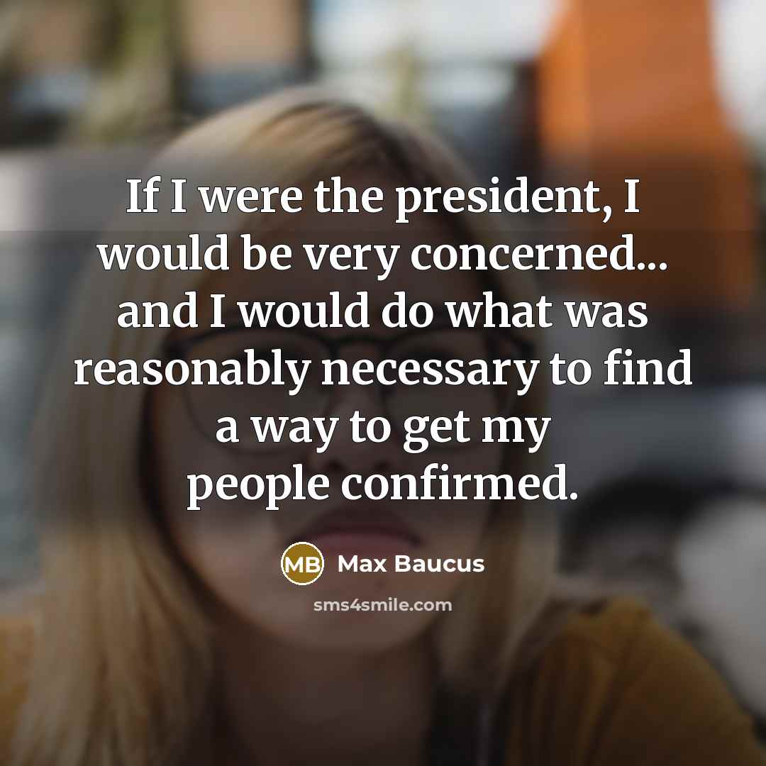 “If I were the president, I would be very concerned... and I would do what was reasonably necessary to find a way to get my people confirmed.” quote by Max Baucus