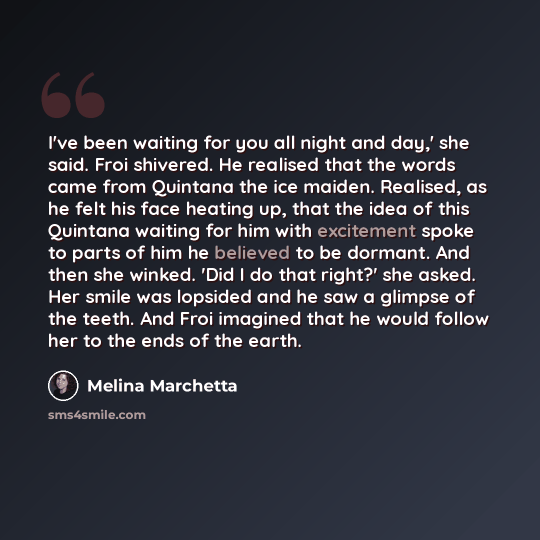 “I've been waiting for you all night and day,' she said. Froi shivered. He realised that the words came from Quintana the ice maiden. Realised, as he felt his face heating up, that the idea of this Quintana waiting for him with excitement spoke to parts of him he believed to be dormant. And then…” quote by Melina Marchetta