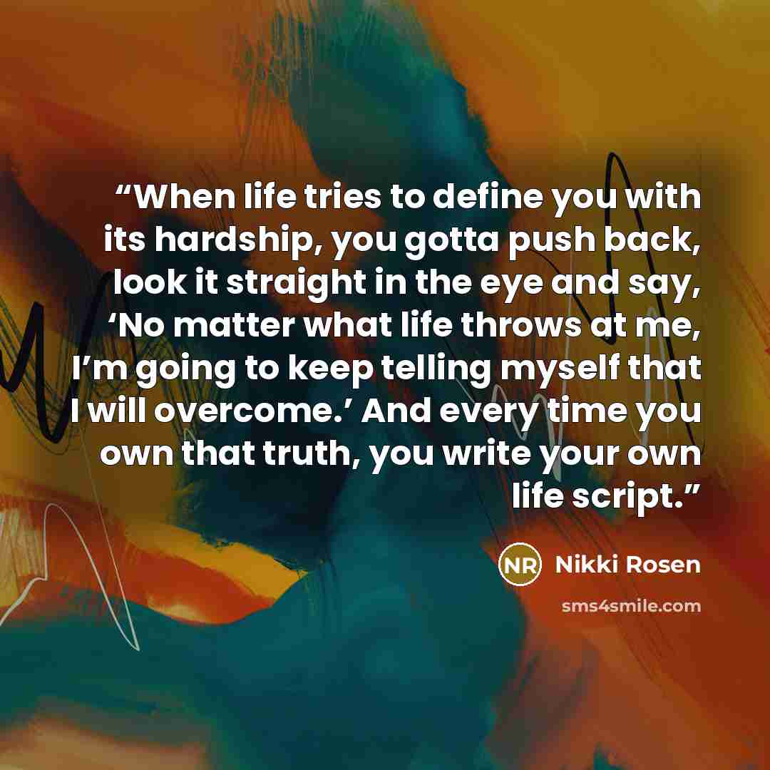 “When life tries to define you with its hardship, you gotta push back, look it straight in the eye and say, ‘No matter what life throws at me, I’m going to keep telling myself that I will overcome.’ And every time you own that truth, you write your own life script.” quote by Nikki Rosen