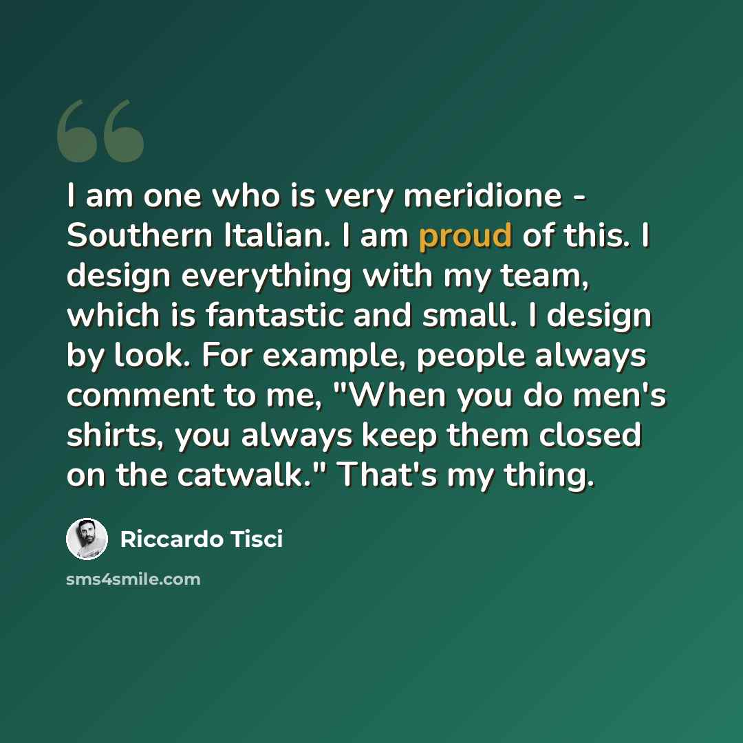 “I am one who is very meridione - Southern Italian. I am proud of this. I design everything with my team, which is fantastic and small. I design by look. For example, people always comment to me, "When you do men's shirts, you always keep them closed on the catwalk." That's my thing.” quote by Riccardo Tisci