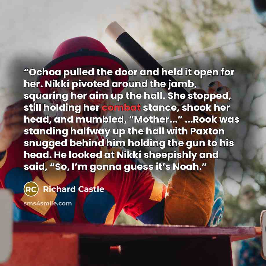 “Ochoa pulled the door and held it open for her. Nikki pivoted around the jamb, squaring her aim up the hall. She stopped, still holding her combat stance, shook her head, and mumbled, “Mother...” ...Rook was standing halfway up the hall with Paxton snugged behind him holding the gun to his head…” quote by Richard Castle