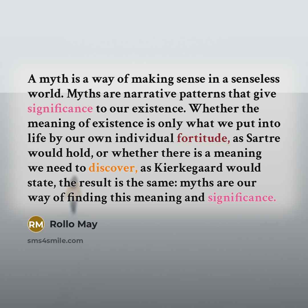 “A myth is a way of making sense in a senseless world. Myths are narrative patterns that give significance to our existence. Whether the meaning of existence is only what we put into life by our own individual fortitude, as Sartre would hold, or whether there is a meaning we need to discover, as…” quote by Rollo May