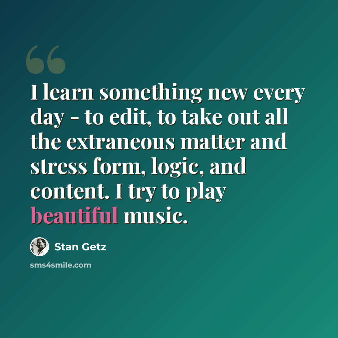 “I learn something new every day - to edit, to take out all the extraneous matter and stress form, logic, and content. I try to play beautiful music.” quote by Stan Getz