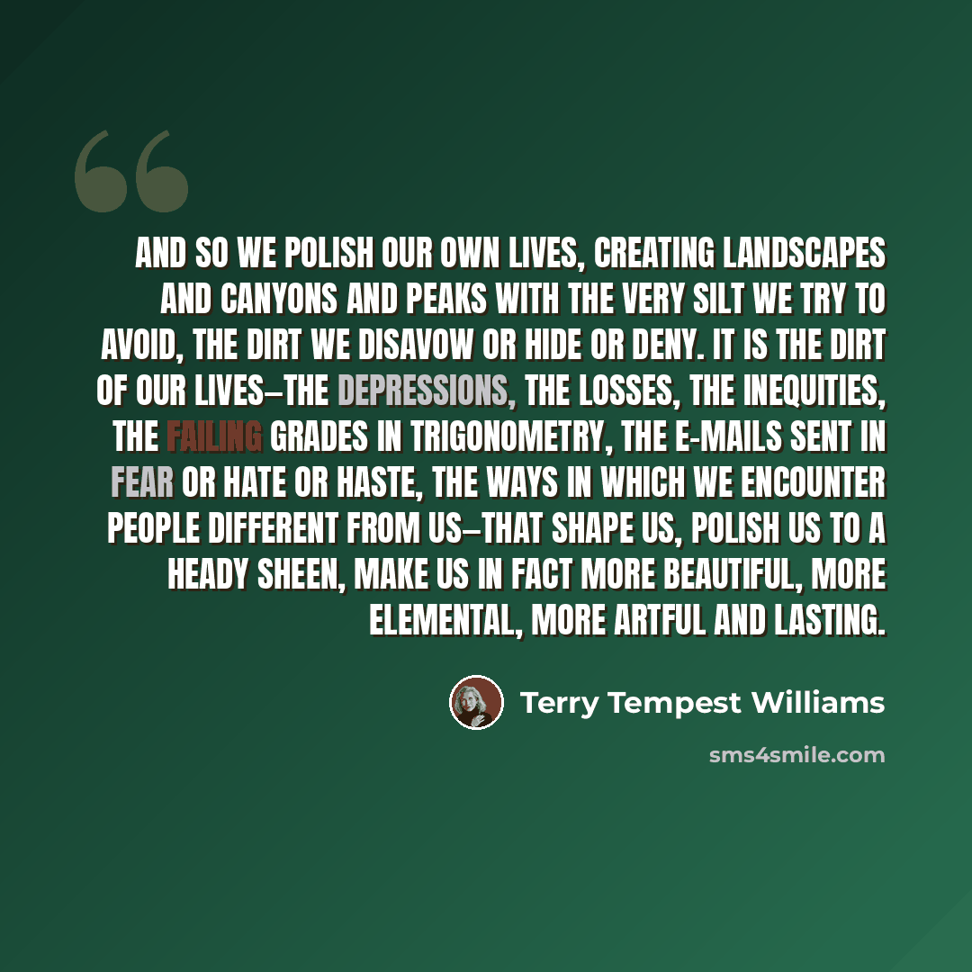 “And so we polish our own lives, creating landscapes and canyons and peaks with the very silt we try to avoid, the dirt we disavow or hide or deny. It is the dirt of our lives—the depressions, the losses, the inequities, the failing grades in trigonometry, the e-mails sent in fear or hate or haste…” quote by Terry Tempest Williams