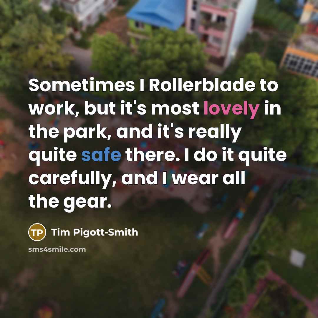 “Sometimes I Rollerblade to work, but it's most lovely in the park, and it's really quite safe there. I do it quite carefully, and I wear all the gear.” quote by Tim Pigott-Smith
