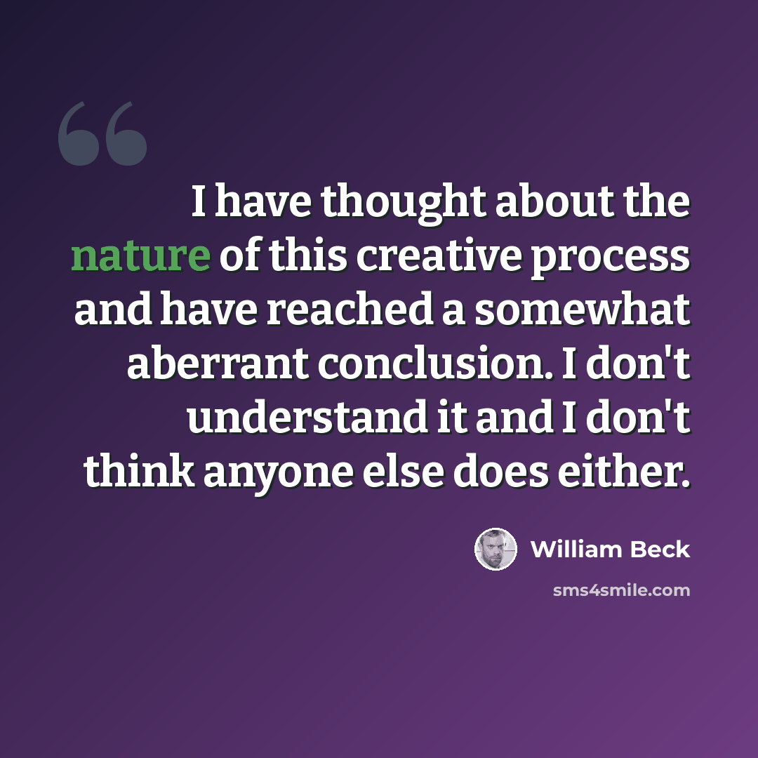 “I have thought about the nature of this creative process and have reached a somewhat aberrant conclusion. I don't understand it and I don't think anyone else does either.” quote by William Beck