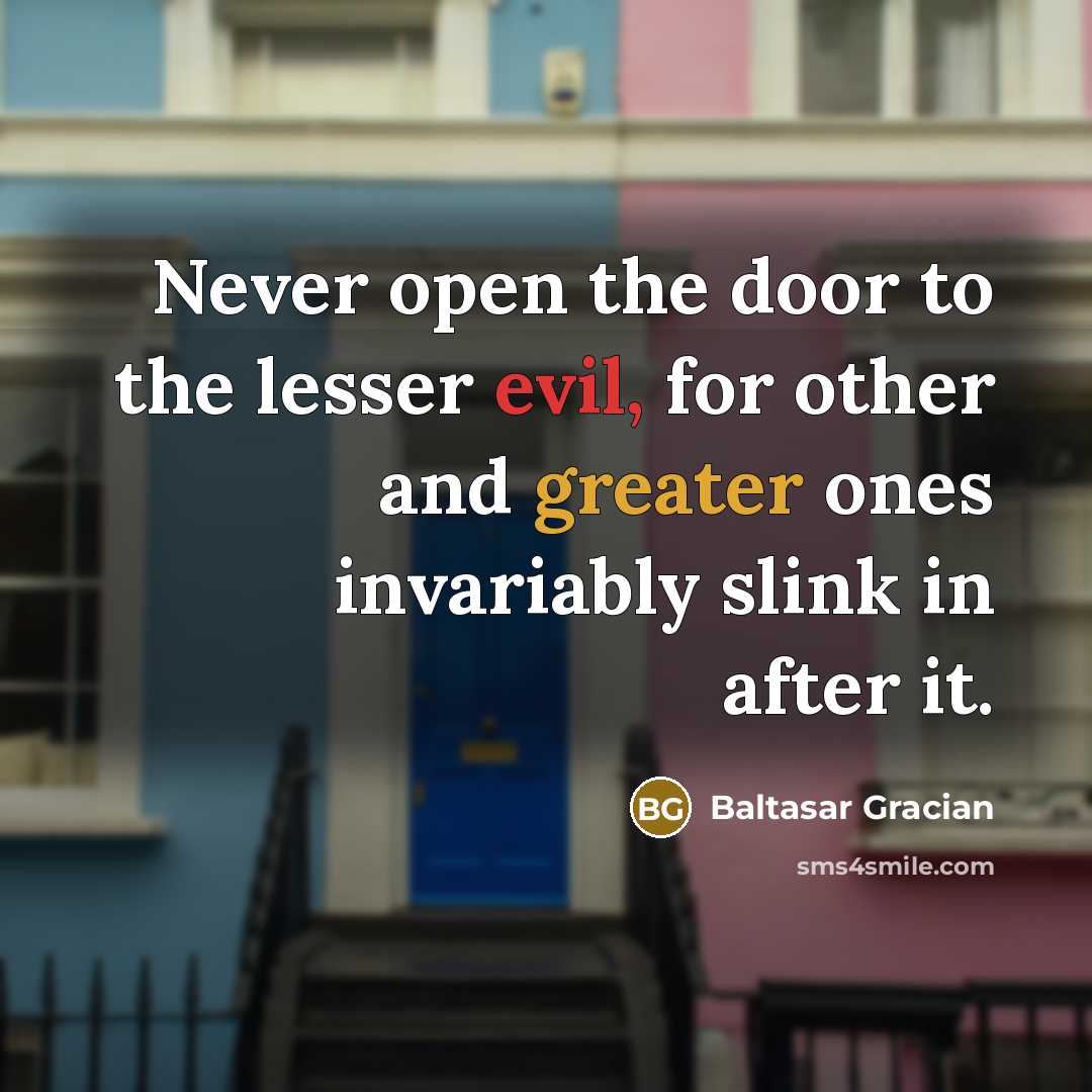 “Never open the door to the lesser evil, for other and greater ones invariably slink in after it.” quote by Baltasar Gracian