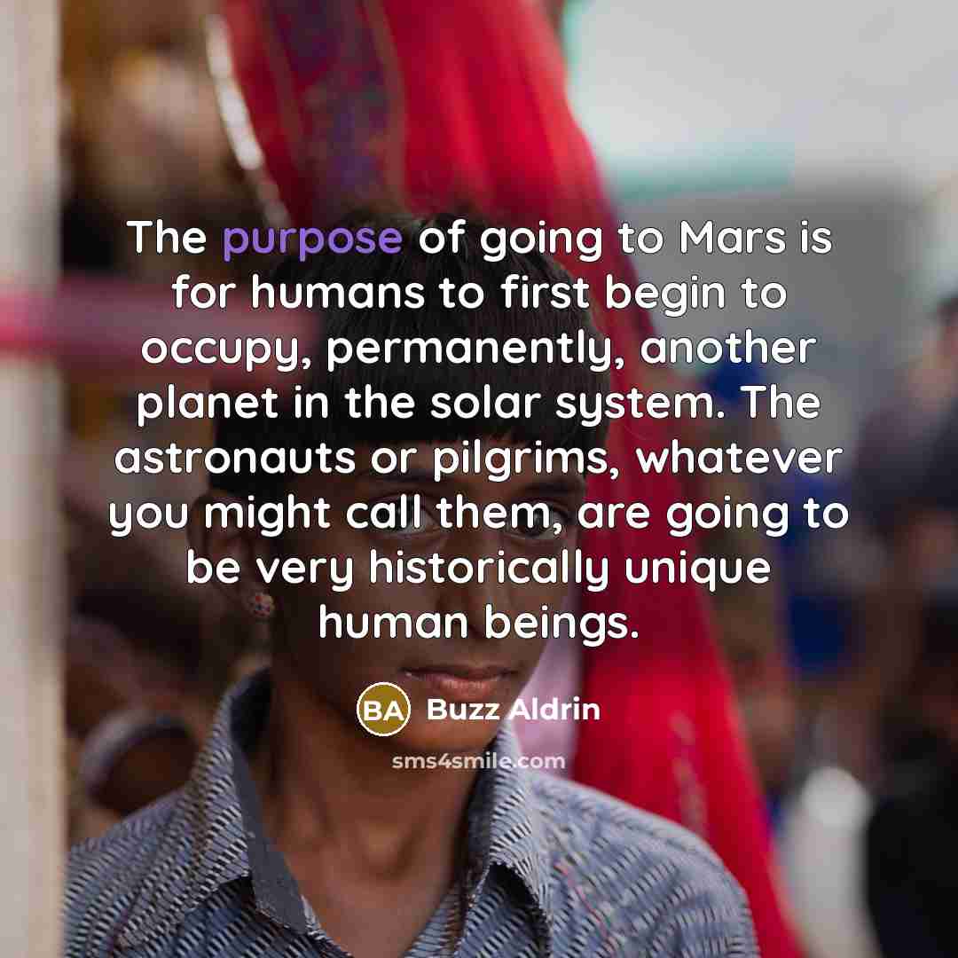 “The purpose of going to Mars is for humans to first begin to occupy, permanently, another planet in the solar system. The astronauts or pilgrims, whatever you might call them, are going to be very historically unique human beings.” quote by Buzz Aldrin