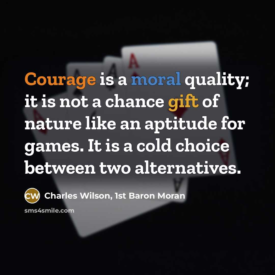 “Courage is a moral quality; it is not a chance gift of nature like an aptitude for games. It is a cold choice between two alternatives.” quote by Charles Wilson, 1st Baron Moran