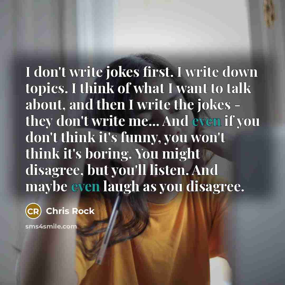 “I don't write jokes first. I write down topics. I think of what I want to talk about, and then I write the jokes - they don't write me... And even if you don't think it's funny, you won't think it's boring. You might disagree, but you'll listen. And maybe even laugh as you disagree.” quote by Chris Rock