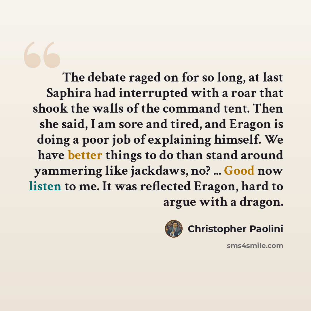 “The debate raged on for so long, at last Saphira had interrupted with a roar that shook the walls of the command tent. Then she said, I am sore and tired, and Eragon is doing a poor job of explaining himself. We have better things to do than stand around yammering like jackdaws, no? ... Good now…” quote by Christopher Paolini