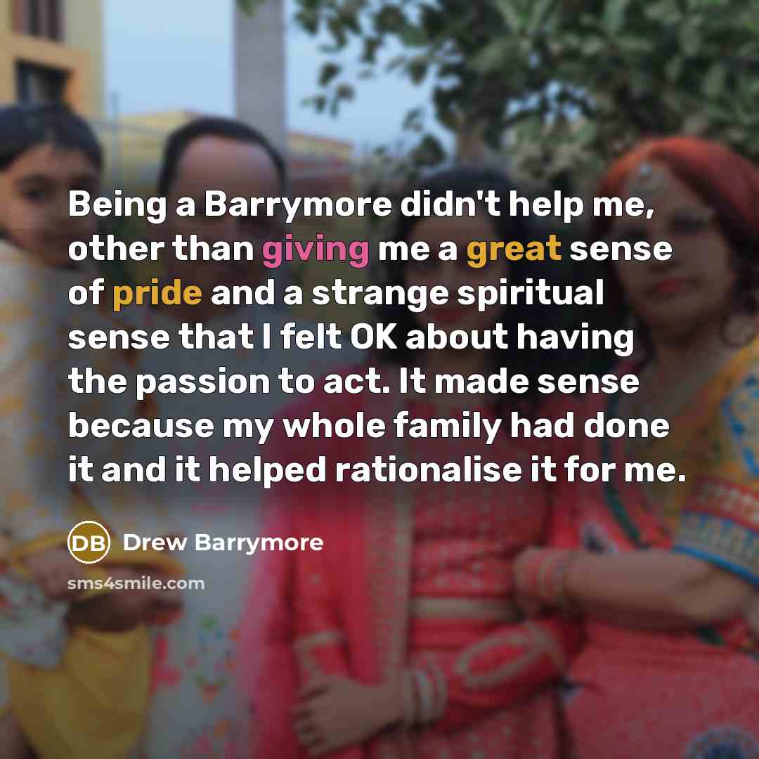 “Being a Barrymore didn't help me, other than giving me a great sense of pride and a strange spiritual sense that I felt OK about having the passion to act. It made sense because my whole family had done it and it helped rationalise it for me.” quote by Drew Barrymore