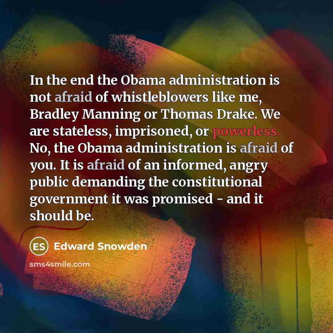 “In the end the Obama administration is not afraid of whistleblowers like me, Bradley Manning or Thomas Drake. We are stateless, imprisoned, or powerless. No, the Obama administration is afraid of you. It is afraid of an informed, angry public demanding the constitutional government it was promised…” quote by Edward Snowden