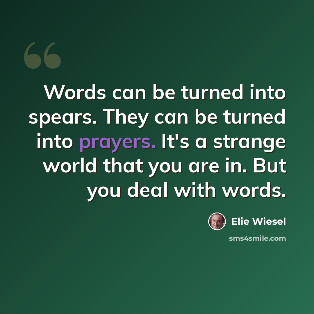 “Words can be turned into spears. They can be turned into prayers. It's a strange world that you are in. But you deal with words.” quote by Elie Wiesel