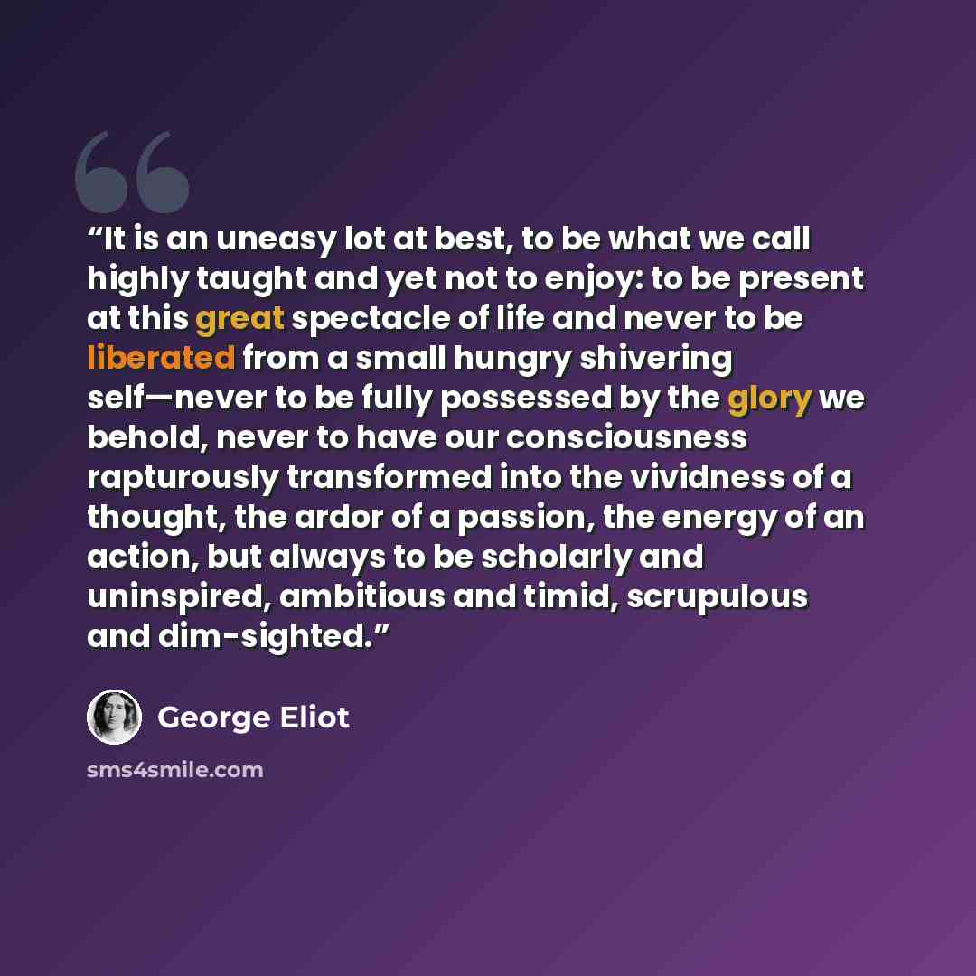 “It is an uneasy lot at best, to be what we call highly taught and yet not to enjoy: to be present at this great spectacle of life and never to be liberated from a small hungry shivering self—never to be fully possessed by the glory we behold, never to have our consciousness rapturously transformed…” quote by George Eliot