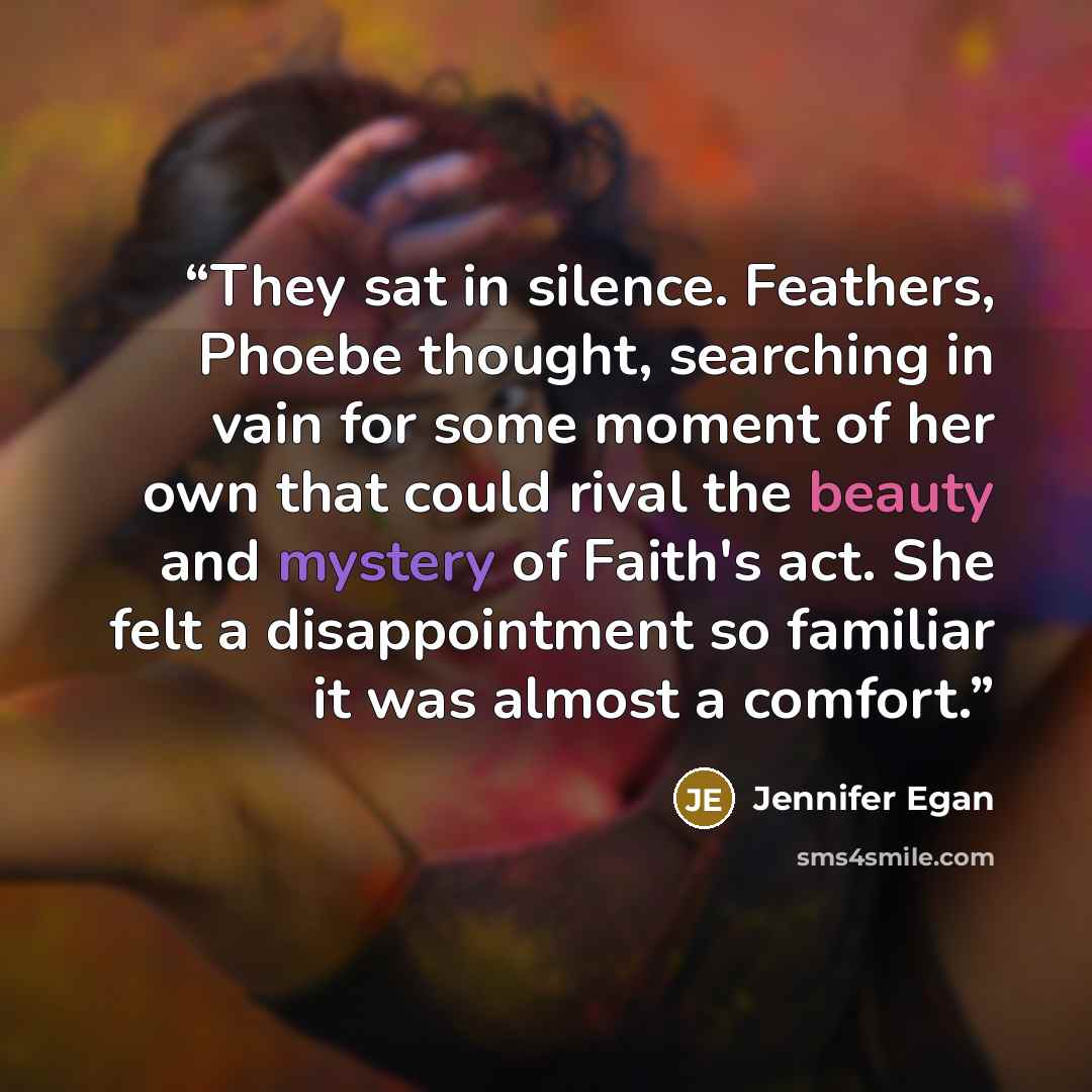 “They sat in silence. Feathers, Phoebe thought, searching in vain for some moment of her own that could rival the beauty and mystery of Faith's act. She felt a disappointment so familiar it was almost a comfort.” quote by Jennifer Egan