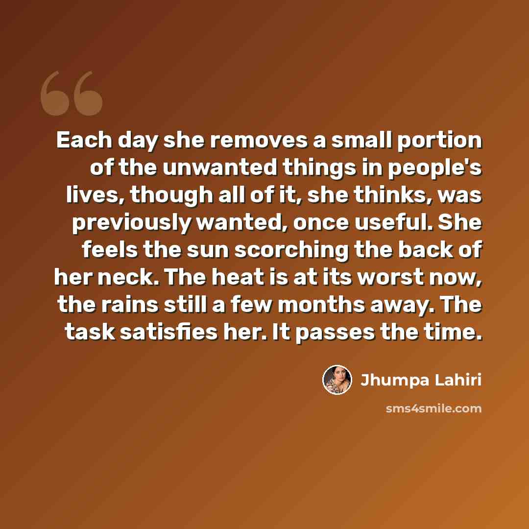 “Each day she removes a small portion of the unwanted things in people's lives, though all of it, she thinks, was previously wanted, once useful. She feels the sun scorching the back of her neck. The heat is at its worst now, the rains still a few months away. The task satisfies her. It passes the…” quote by Jhumpa Lahiri
