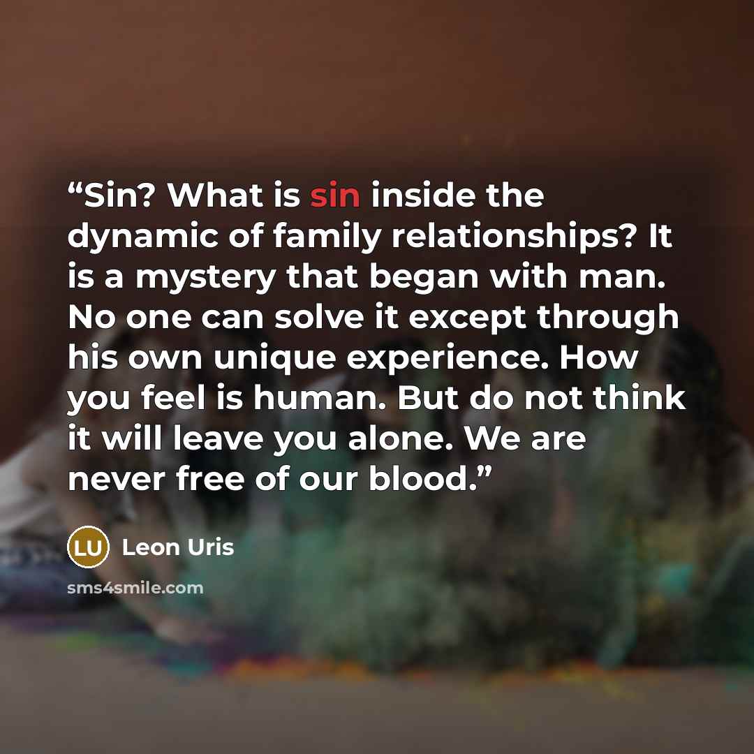 “Sin? What is sin inside the dynamic of family relationships? It is a mystery that began with man. No one can solve it except through his own unique experience. How you feel is human. But do not think it will leave you alone. We are never free of our blood.” quote by Leon Uris