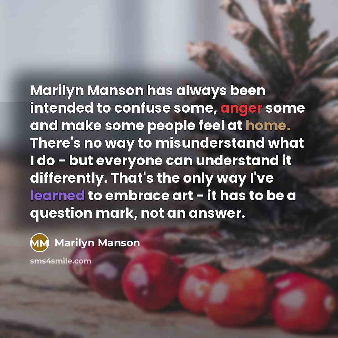 “Marilyn Manson has always been intended to confuse some, anger some and make some people feel at home. There's no way to misunderstand what I do - but everyone can understand it differently. That's the only way I've learned to embrace art - it has to be a question mark, not an answer.” quote by Marilyn Manson