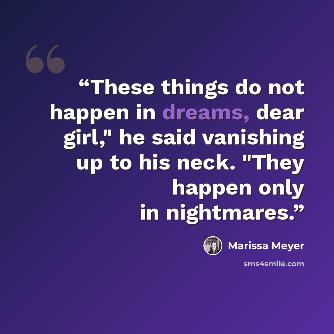 “These things do not happen in dreams, dear girl," he said vanishing up to his neck. "They happen only in nightmares.” quote by Marissa Meyer