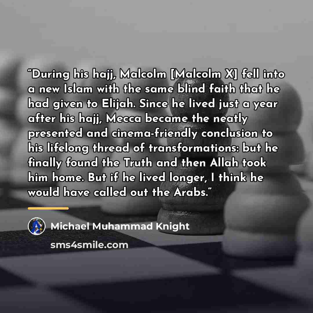 “During his hajj, Malcolm [Malcolm X] fell into a new Islam with the same blind faith that he had given to Elijah. Since he lived just a year after his hajj, Mecca became the neatly presented and cinema-friendly conclusion to his lifelong thread of transformations: but he finally found the Truth…” quote by Michael Muhammad Knight