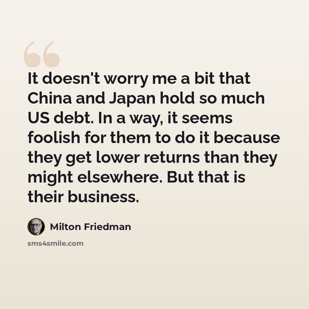 “It doesn't worry me a bit that China and Japan hold so much US debt. In a way, it seems foolish for them to do it because they get lower returns than they might elsewhere. But that is their business.” quote by Milton Friedman