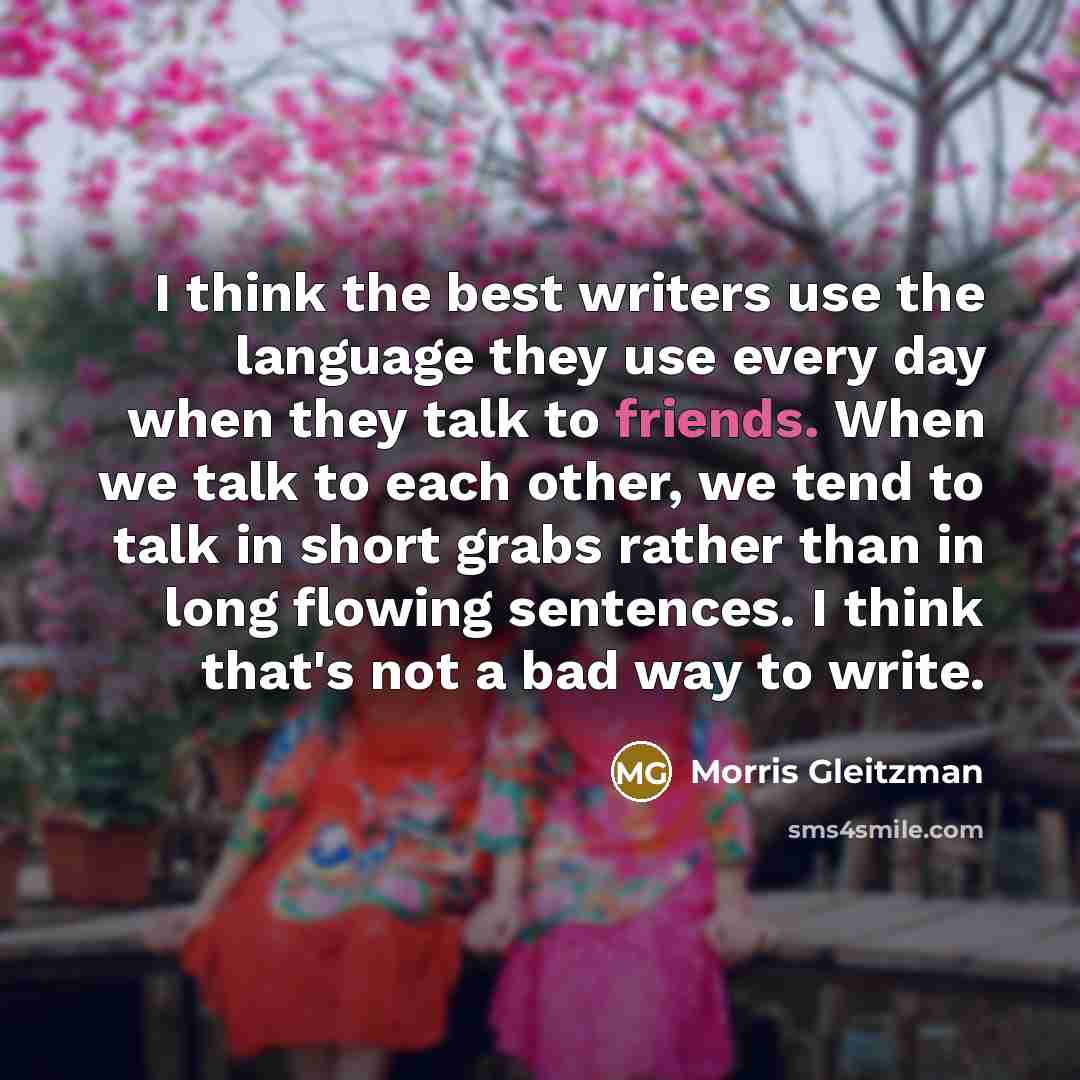 “I think the best writers use the language they use every day when they talk to friends. When we talk to each other, we tend to talk in short grabs rather than in long flowing sentences. I think that's not a bad way to write.” quote by Morris Gleitzman