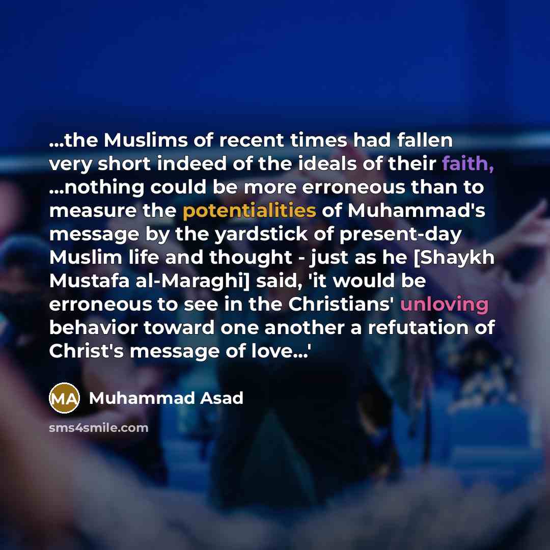 “...the Muslims of recent times had fallen very short indeed of the ideals of their faith, ...nothing could be more erroneous than to measure the potentialities of Muhammad's message by the yardstick of present-day Muslim life and thought - just as he [Shaykh Mustafa al-Maraghi] said, 'it would be…” quote by Muhammad Asad