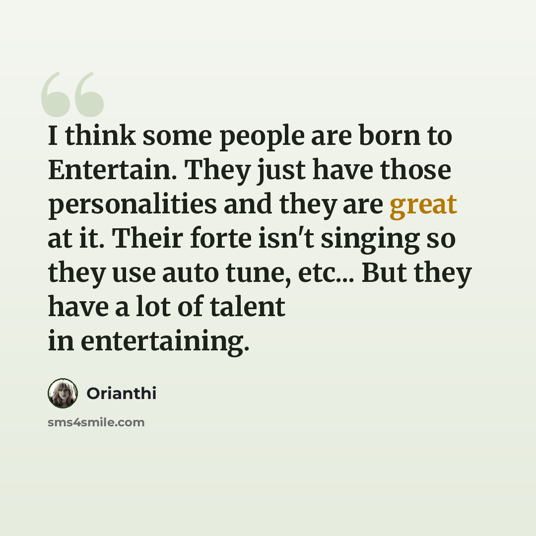 “I think some people are born to Entertain. They just have those personalities and they are great at it. Their forte isn't singing so they use auto tune, etc... But they have a lot of talent in entertaining.” quote by Orianthi