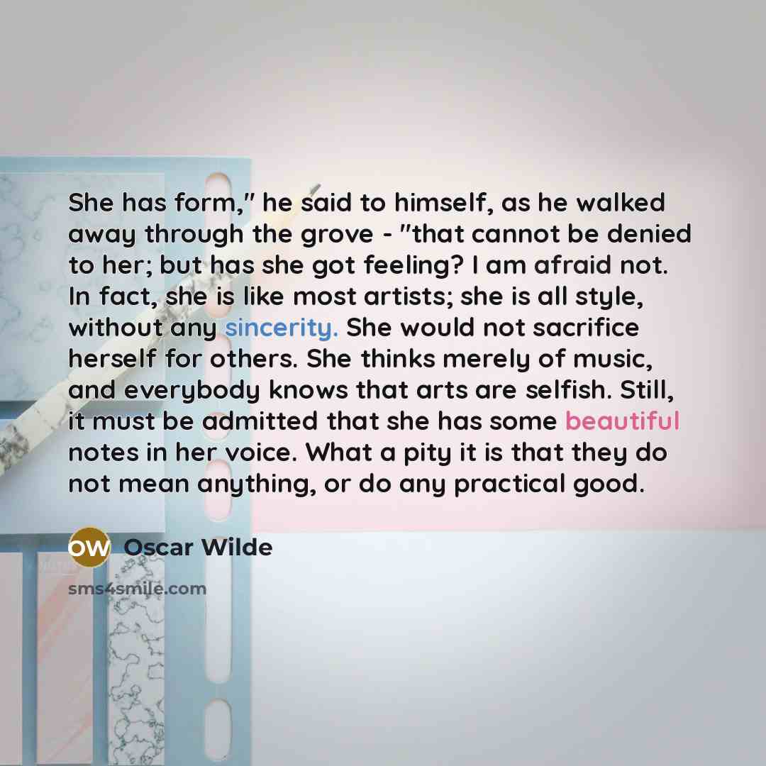 “She has form," he said to himself, as he walked away through the grove - "that cannot be denied to her; but has she got feeling? I am afraid not. In fact, she is like most artists; she is all style, without any sincerity. She would not sacrifice herself for others. She thinks merely of music, and…” quote by Oscar Wilde
