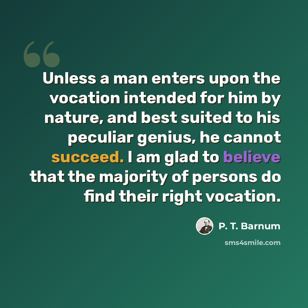 “Unless a man enters upon the vocation intended for him by nature, and best suited to his peculiar genius, he cannot succeed. I am glad to believe that the majority of persons do find their right vocation.” quote by P. T. Barnum