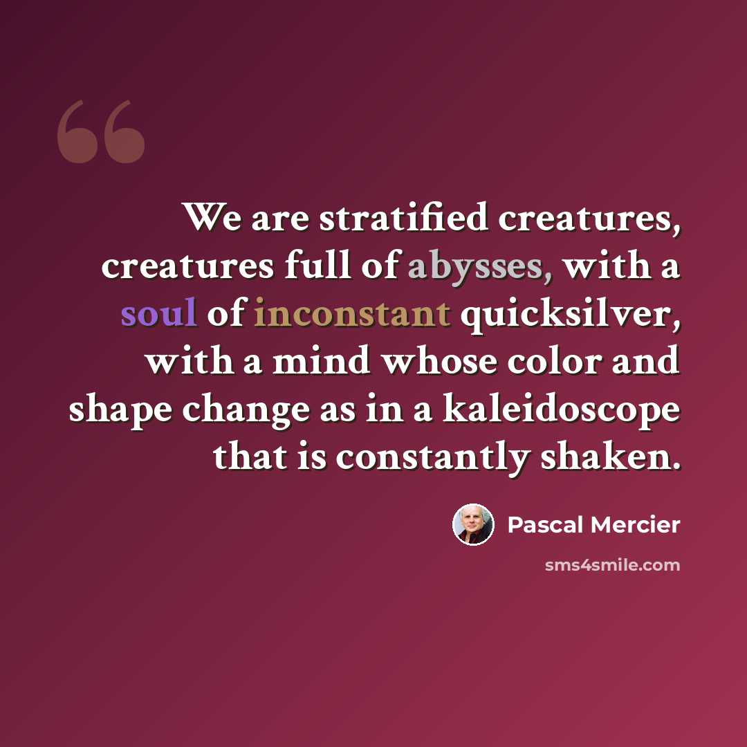 “We are stratified creatures, creatures full of abysses, with a soul of inconstant quicksilver, with a mind whose color and shape change as in a kaleidoscope that is constantly shaken.” quote by Pascal Mercier