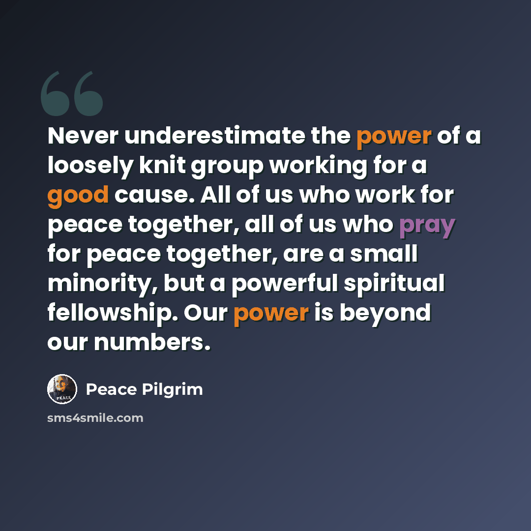 “Never underestimate the power of a loosely knit group working for a good cause. All of us who work for peace together, all of us who pray for peace together, are a small minority, but a powerful spiritual fellowship. Our power is beyond our numbers.” quote by Peace Pilgrim