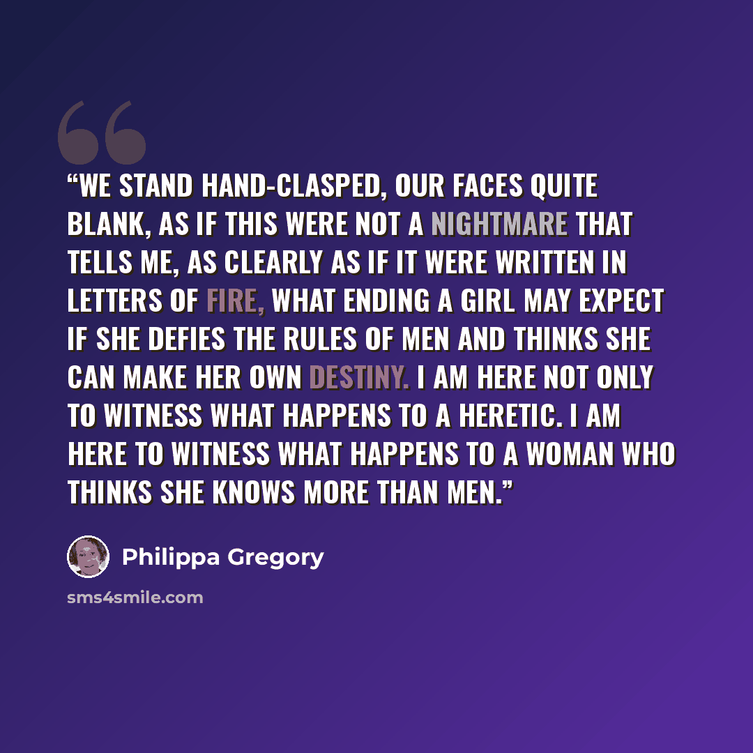 “We stand hand-clasped, our faces quite blank, as if this were not a nightmare that tells me, as clearly as if it were written in letters of fire, what ending a girl may expect if she defies the rules of men and thinks she can make her own destiny. I am here not only to witness what happens to a…” quote by Philippa Gregory