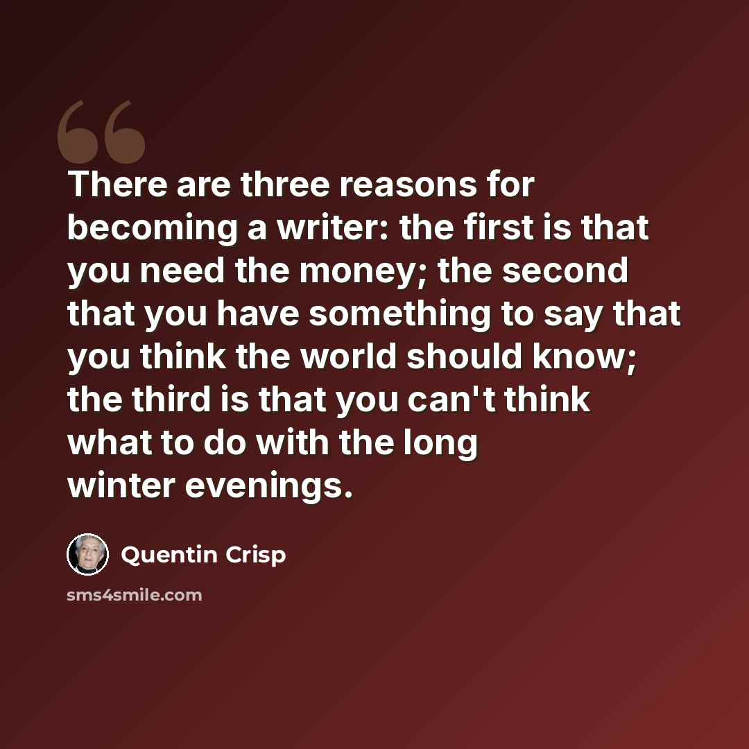 “There are three reasons for becoming a writer: the first is that you need the money; the second that you have something to say that you think the world should know; the third is that you can't think what to do with the long winter evenings.” quote by Quentin Crisp