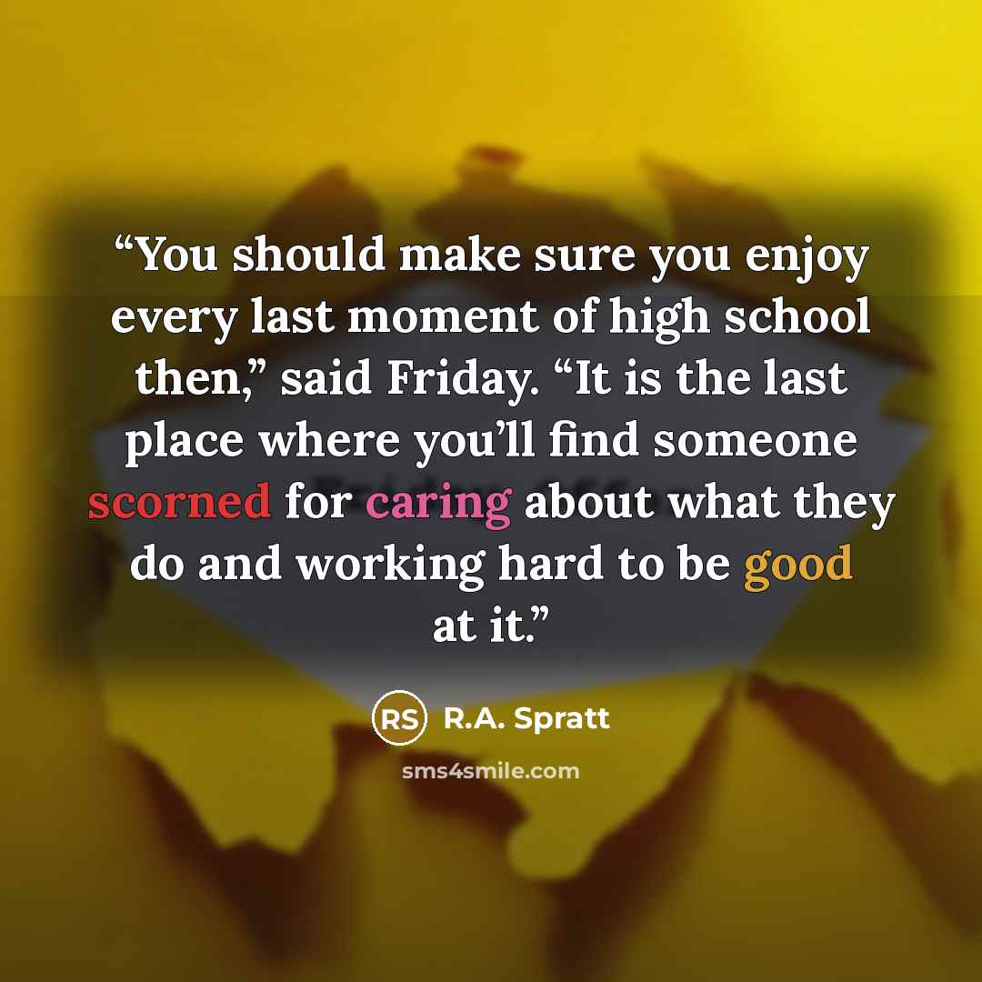 “You should make sure you enjoy every last moment of high school then,” said Friday. “It is the last place where you’ll find someone scorned for caring about what they do and working hard to be good at it.” quote by R.A. Spratt