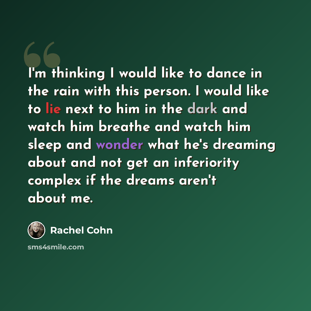 “I'm thinking I would like to dance in the rain with this person. I would like to lie next to him in the dark and watch him breathe and watch him sleep and wonder what he's dreaming about and not get an inferiority complex if the dreams aren't about me.” quote by Rachel Cohn